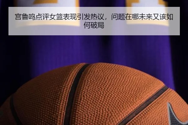 宫鲁鸣点评女篮表现引发热议，问题在哪未来又该如何破局 - DouYu